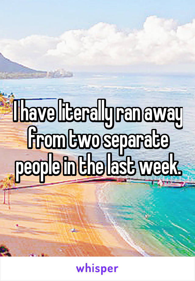 I have literally ran away from two separate people in the last week.