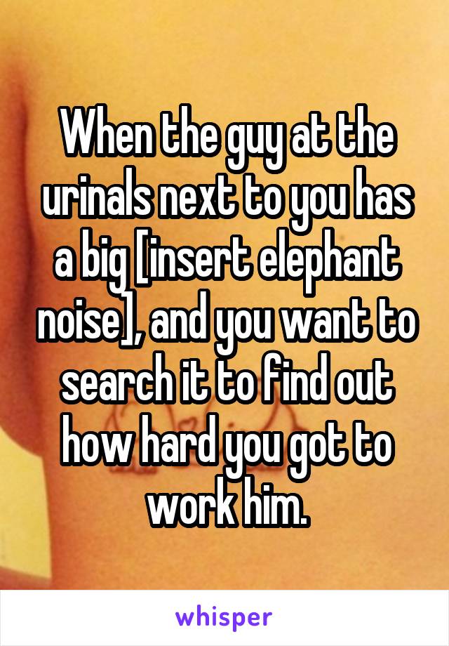 When the guy at the urinals next to you has a big [insert elephant noise], and you want to search it to find out how hard you got to work him.