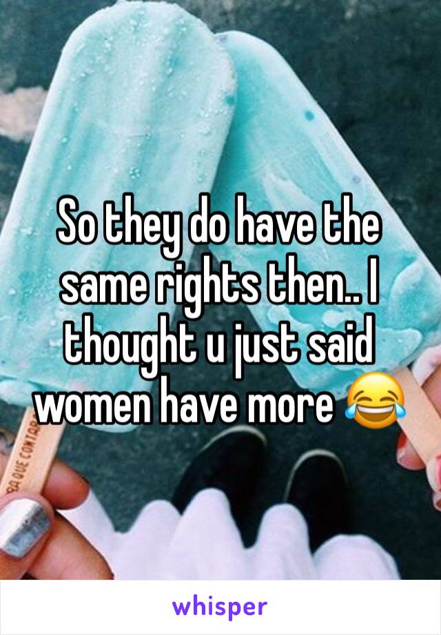 So they do have the same rights then.. I thought u just said women have more 😂