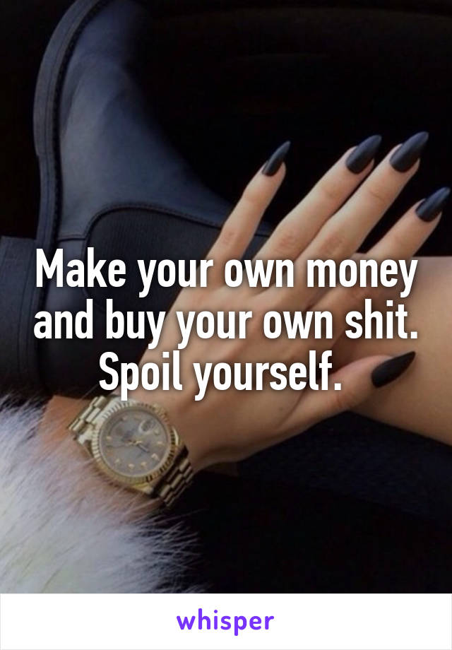 Make your own money and buy your own shit. Spoil yourself. 