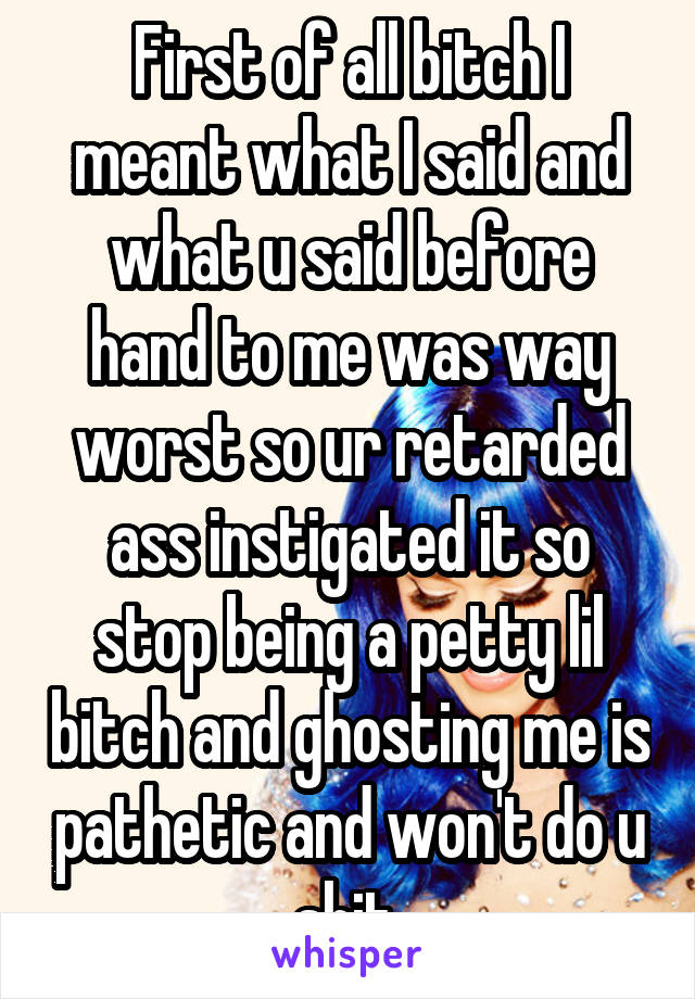 First of all bitch I meant what I said and what u said before hand to me was way worst so ur retarded ass instigated it so stop being a petty lil bitch and ghosting me is pathetic and won't do u shit 