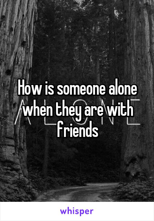 How is someone alone when they are with friends