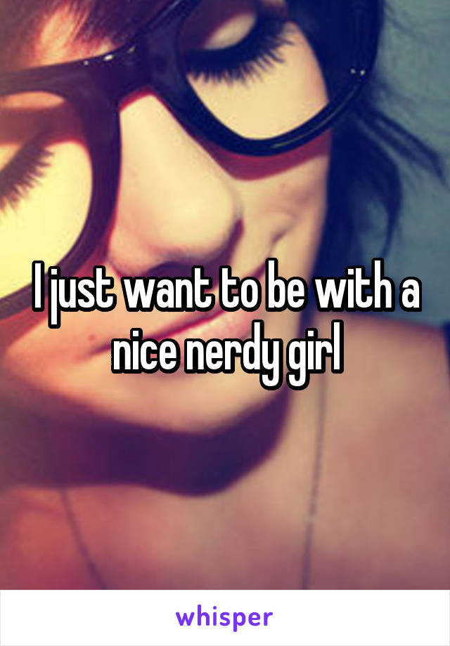 I just want to be with a nice nerdy girl