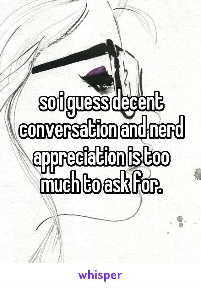 so i guess decent conversation and nerd appreciation is too much to ask for.