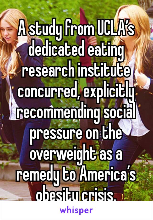 A study from UCLA’s dedicated eating research institute concurred, explicitly recommending social pressure on the overweight as a remedy to America’s obesity crisis.