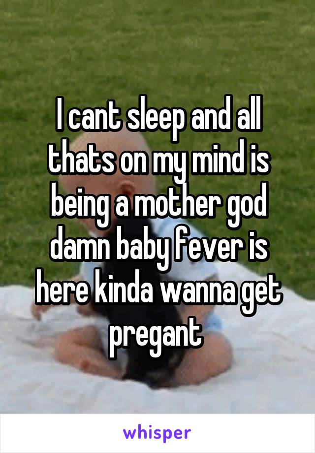 I cant sleep and all thats on my mind is being a mother god damn baby fever is here kinda wanna get pregant 