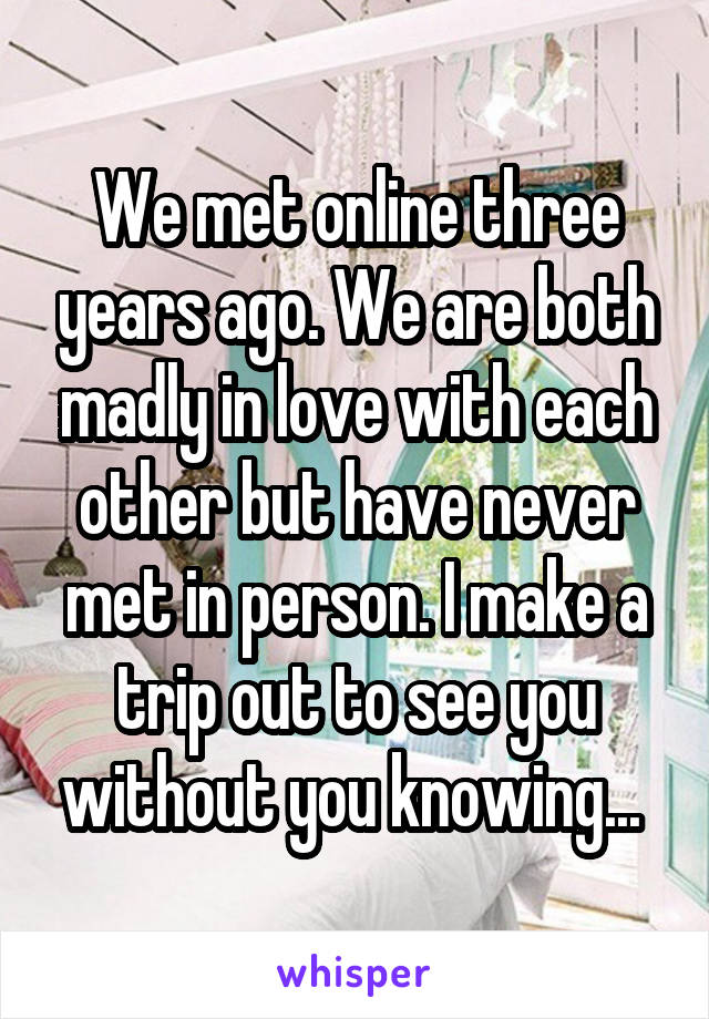 We met online three years ago. We are both madly in love with each other but have never met in person. I make a trip out to see you without you knowing... 