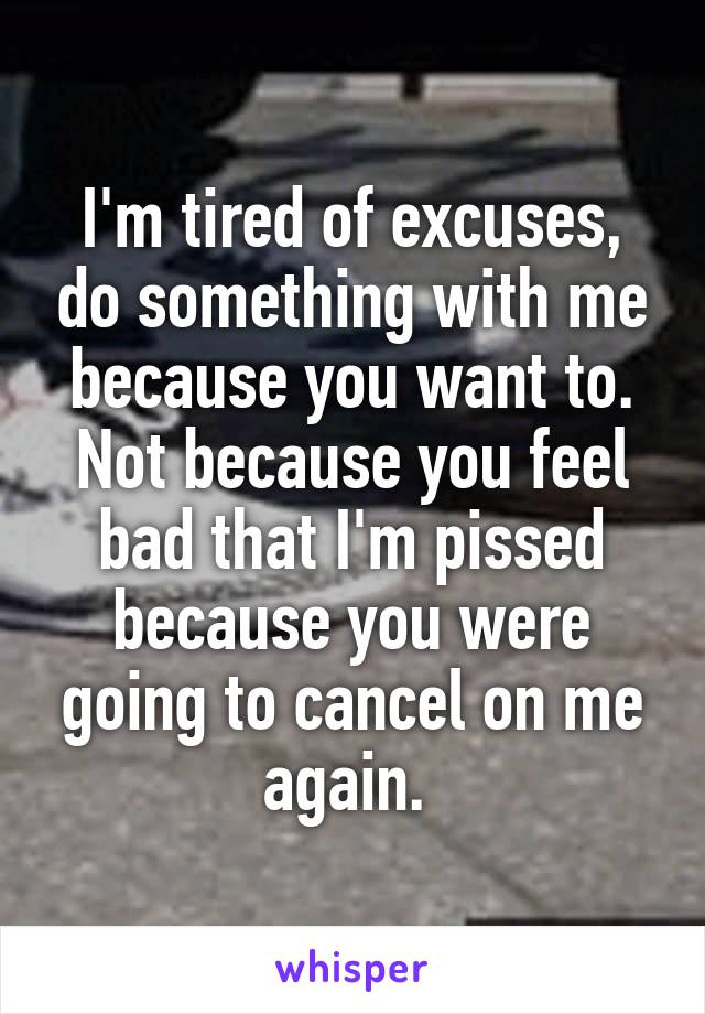 I'm tired of excuses, do something with me because you want to. Not because you feel bad that I'm pissed because you were going to cancel on me again. 