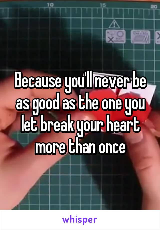 Because you'll never be as good as the one you let break your heart more than once