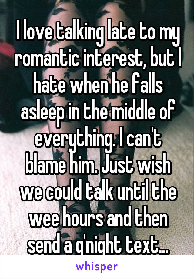 I love talking late to my romantic interest, but I hate when he falls asleep in the middle of everything. I can't blame him. Just wish we could talk until the wee hours and then send a g'night text...