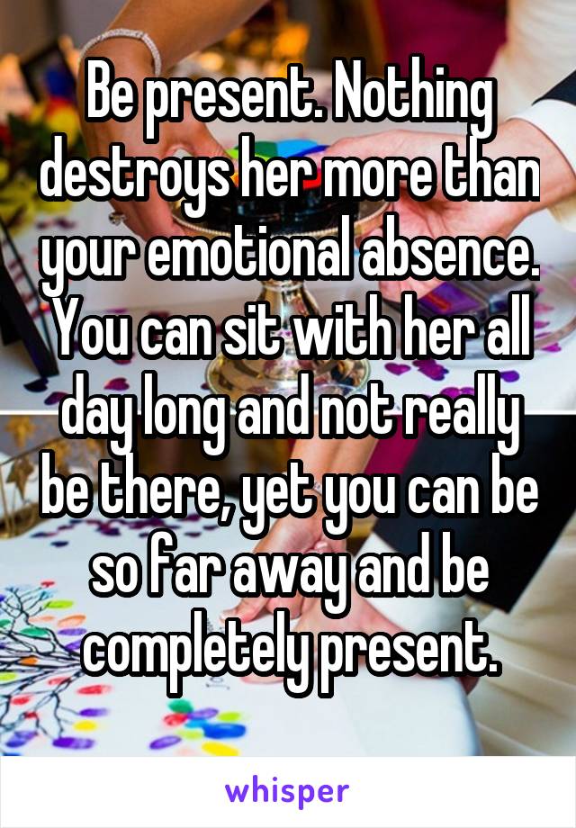 Be present. Nothing destroys her more than your emotional absence. You can sit with her all day long and not really be there, yet you can be so far away and be completely present.
