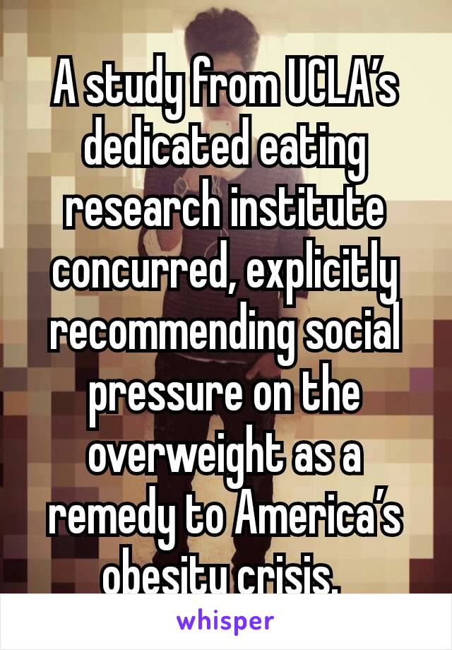 A study from UCLA’s dedicated eating research institute concurred, explicitly recommending social pressure on the overweight as a remedy to America’s obesity crisis. 