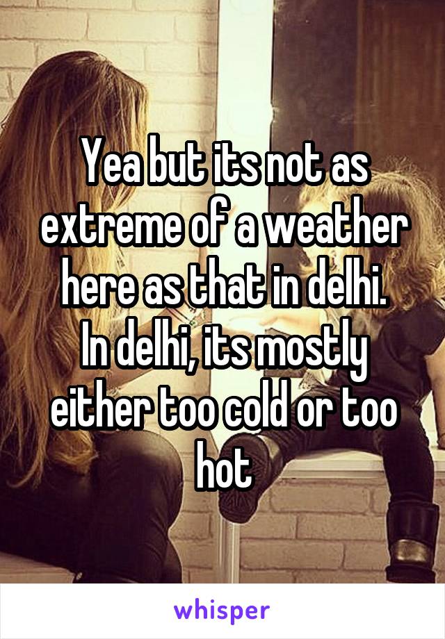 Yea but its not as extreme of a weather here as that in delhi.
In delhi, its mostly either too cold or too hot