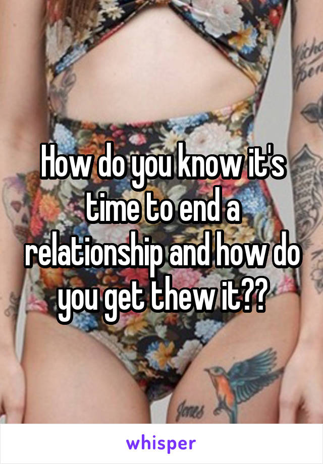 How do you know it's time to end a relationship and how do you get thew it??