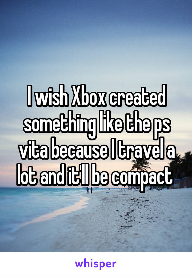 I wish Xbox created something like the ps vita because I travel a lot and it'll be compact 