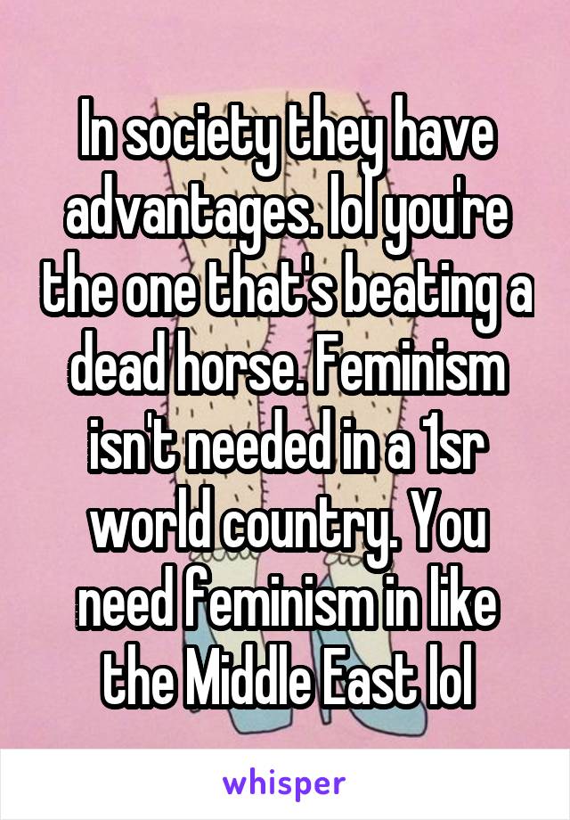 In society they have advantages. lol you're the one that's beating a dead horse. Feminism isn't needed in a 1sr world country. You need feminism in like the Middle East lol