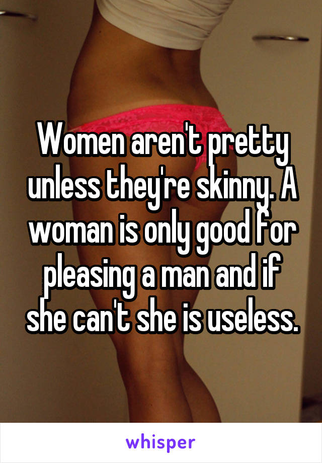 Women aren't pretty unless they're skinny. A woman is only good for pleasing a man and if she can't she is useless.