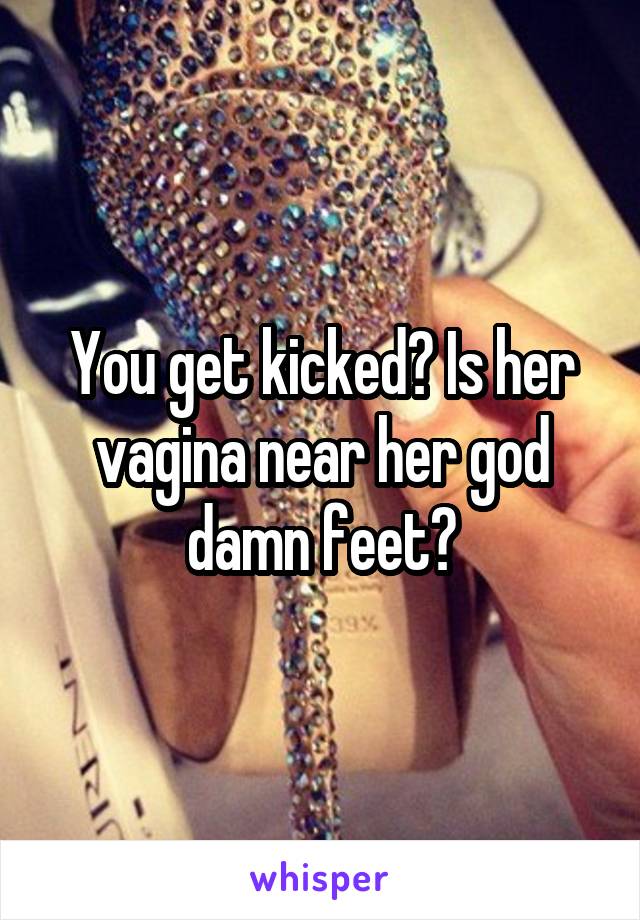 You get kicked? Is her vagina near her god damn feet?