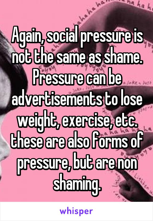 Again, social pressure is not the same as shame. Pressure can be advertisements to lose weight, exercise, etc. these are also forms of pressure, but are non shaming.