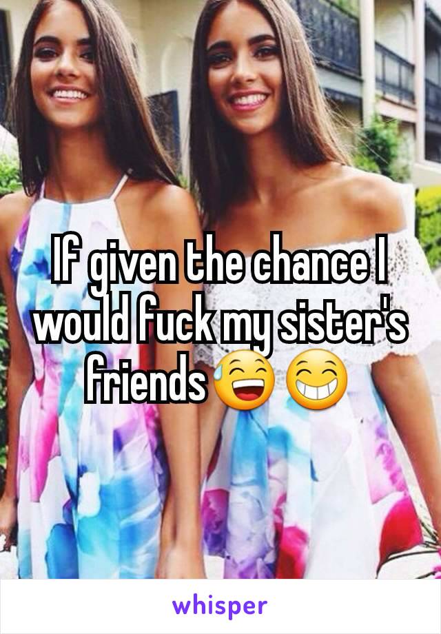 If given the chance I would fuck my sister's friends😅😁