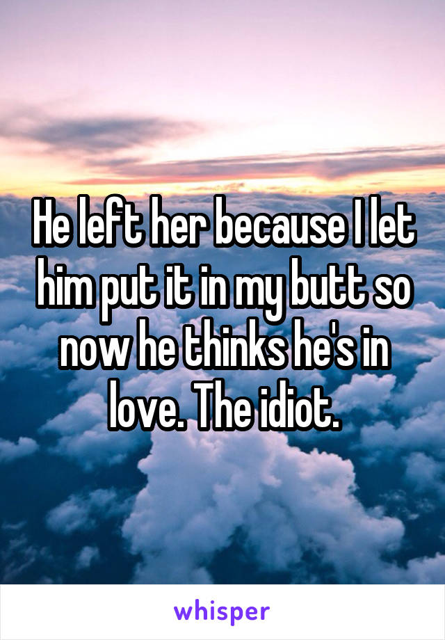 He left her because I let him put it in my butt so now he thinks he's in love. The idiot.