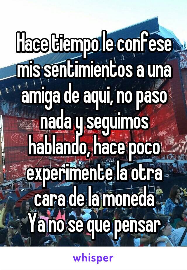 Hace tiempo le confese mis sentimientos a una amiga de aqui, no paso nada y seguimos hablando, hace poco experimente la otra cara de la moneda
Ya no se que pensar