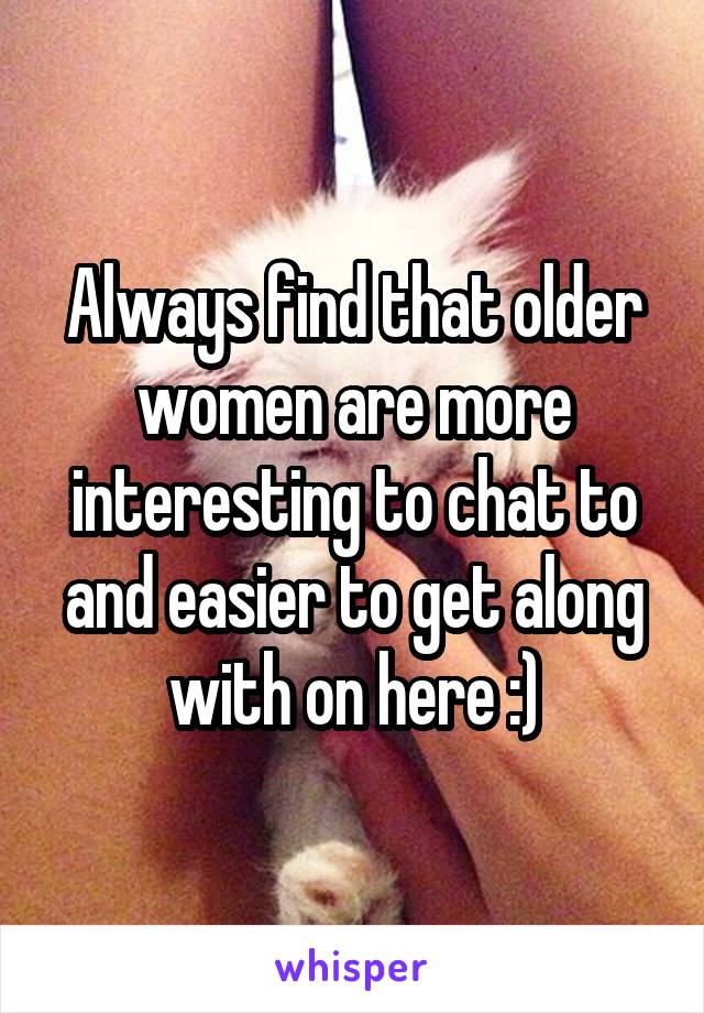 Always find that older women are more interesting to chat to and easier to get along with on here :)