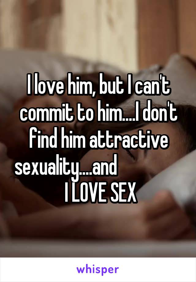 I love him, but I can't commit to him....I don't find him attractive sexuality....and                    I LOVE SEX