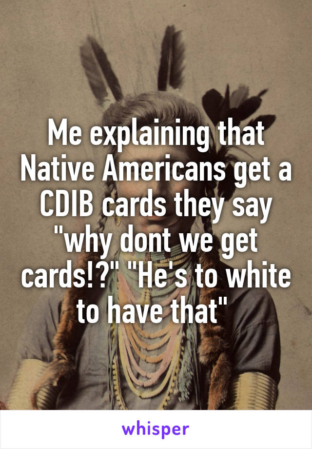 Me explaining that Native Americans get a CDIB cards they say "why dont we get cards!?" "He's to white to have that" 