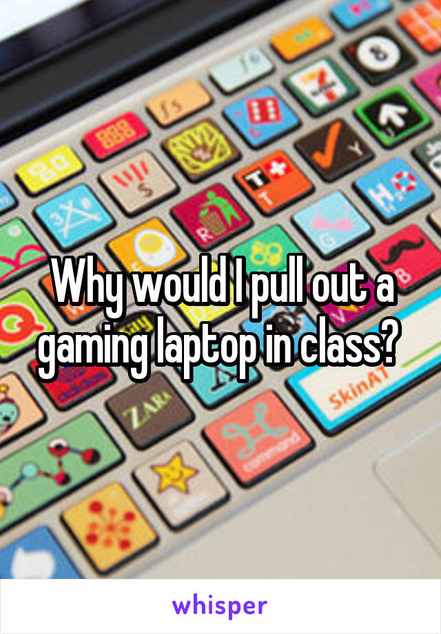 Why would I pull out a gaming laptop in class? 