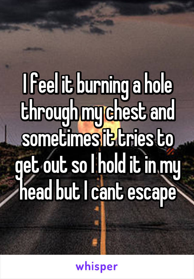 I feel it burning a hole through my chest and sometimes it tries to get out so I hold it in my head but I cant escape