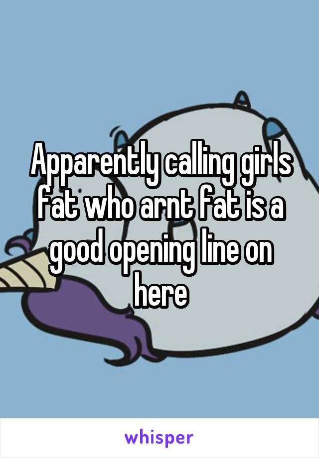 Apparently calling girls fat who arnt fat is a good opening line on here