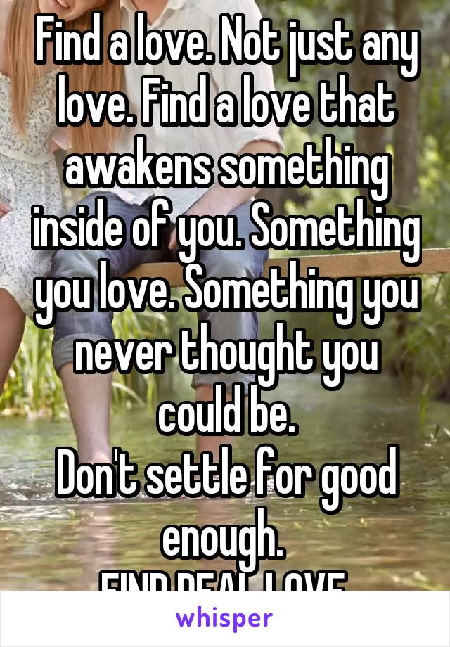 Find a love. Not just any love. Find a love that awakens something inside of you. Something you love. Something you never thought you could be.
Don't settle for good enough. 
FIND REAL LOVE.