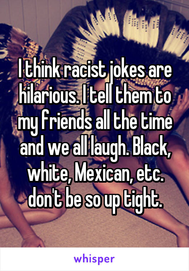 I think racist jokes are hilarious. I tell them to my friends all the time and we all laugh. Black, white, Mexican, etc. don't be so up tight.