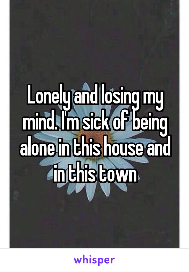 Lonely and losing my mind. I'm sick of being alone in this house and in this town