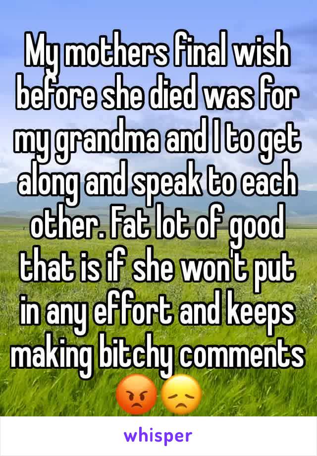 My mothers final wish before she died was for  my grandma and I to get along and speak to each other. Fat lot of good that is if she won't put in any effort and keeps making bitchy comments
😡😞 