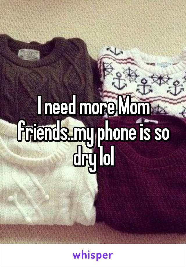 I need more Mom friends..my phone is so dry lol