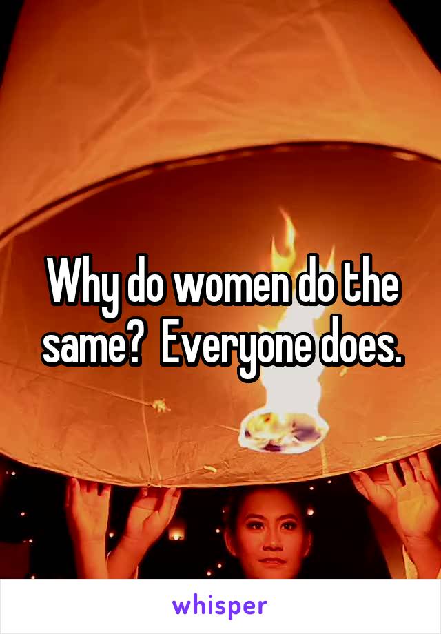 Why do women do the same?  Everyone does.