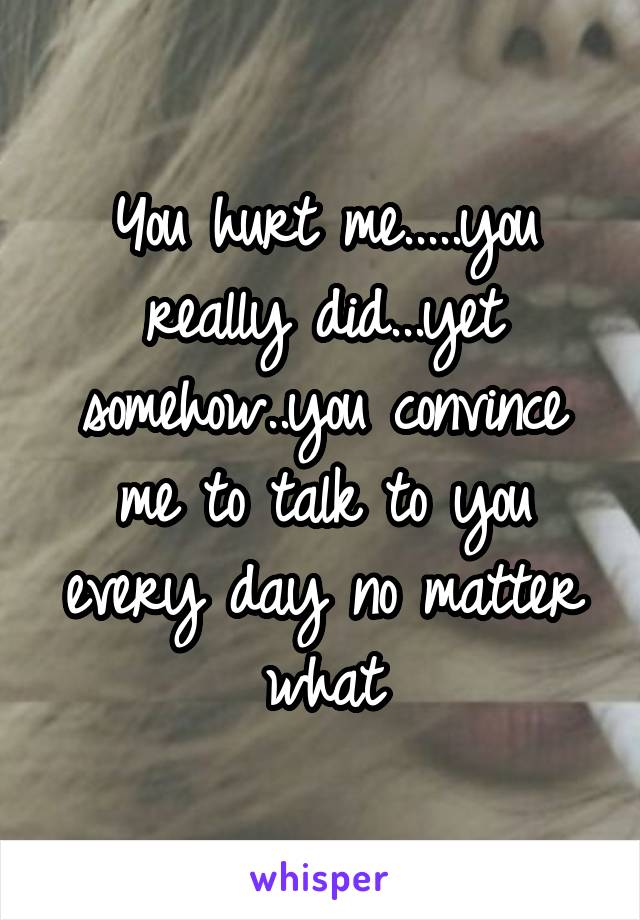 You hurt me.....you really did...yet somehow..you convince me to talk to you every day no matter what