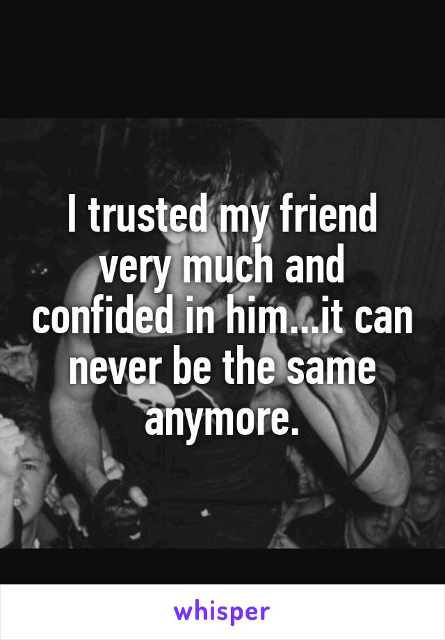 I trusted my friend very much and confided in him...it can never be the same anymore.