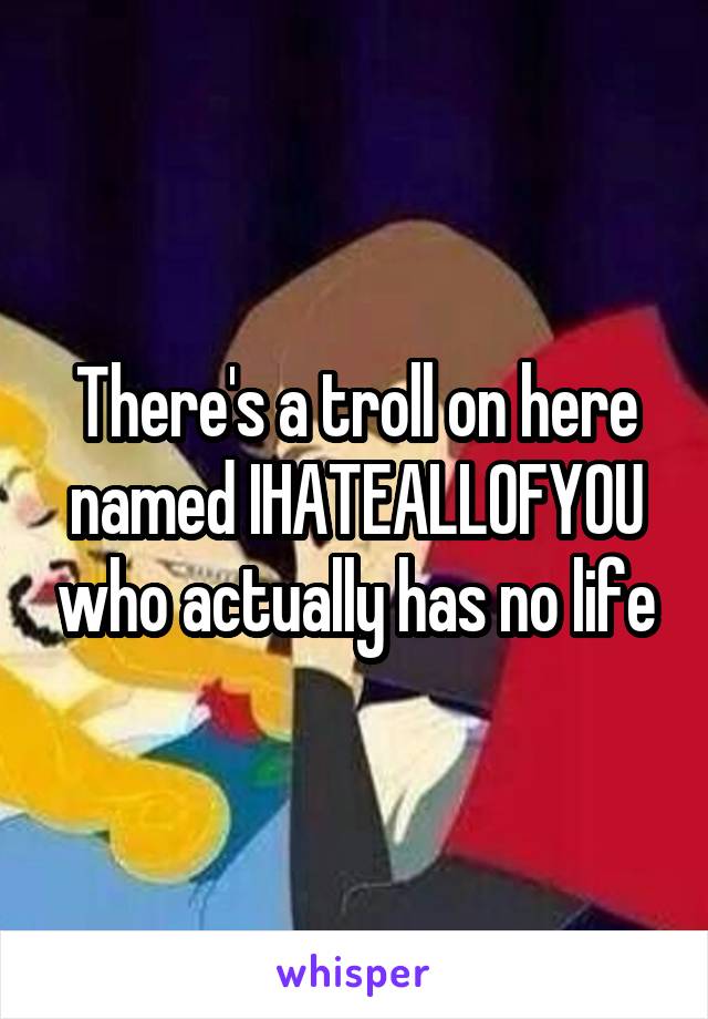 There's a troll on here named IHATEALLOFYOU who actually has no life