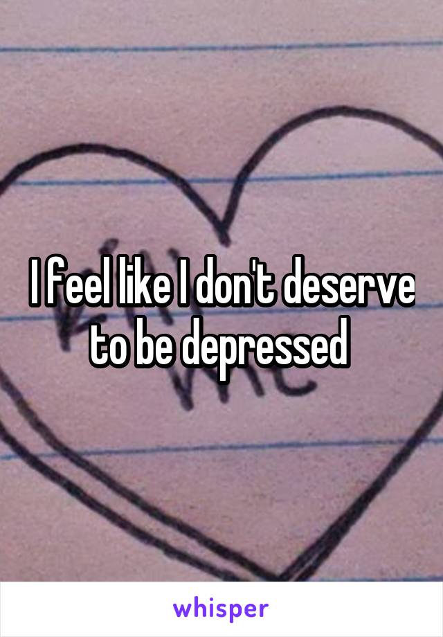 I feel like I don't deserve to be depressed 