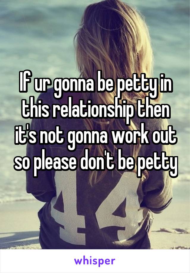 If ur gonna be petty in this relationship then it's not gonna work out so please don't be petty 