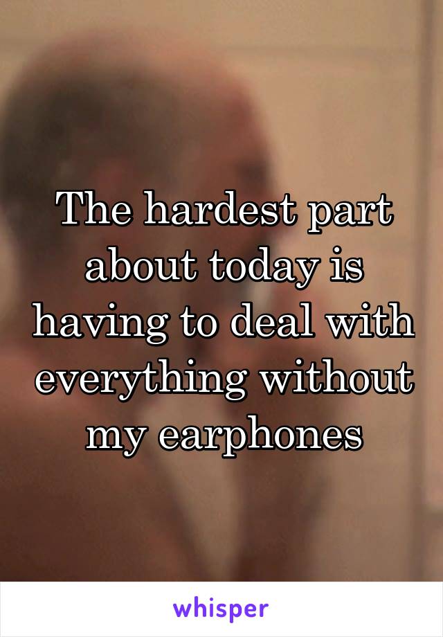 The hardest part about today is having to deal with everything without my earphones