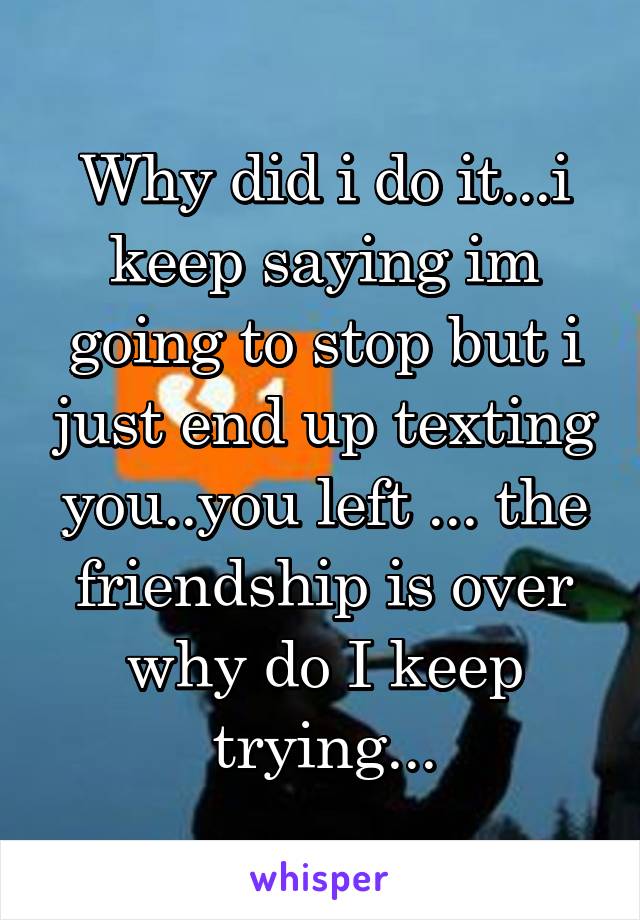 Why did i do it...i keep saying im going to stop but i just end up texting you..you left ... the friendship is over why do I keep trying...