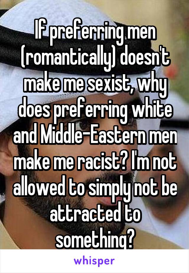 If preferring men (romantically) doesn't make me sexist, why does preferring white and Middle-Eastern men make me racist? I'm not allowed to simply not be attracted to something?