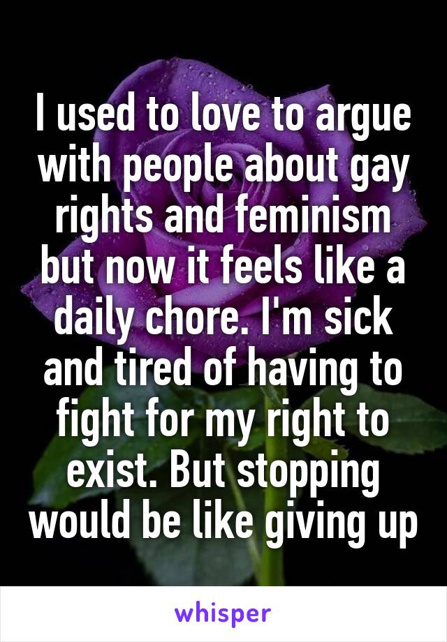 I used to love to argue with people about gay rights and feminism but now it feels like a daily chore. I'm sick and tired of having to fight for my right to exist. But stopping would be like giving up