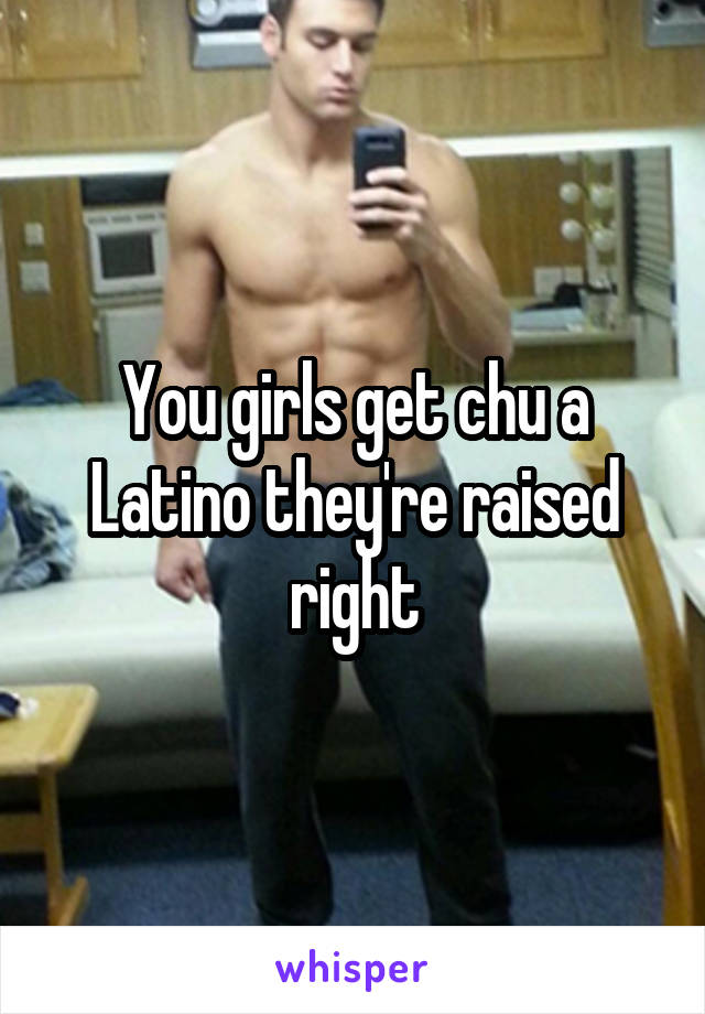 You girls get chu a Latino they're raised right