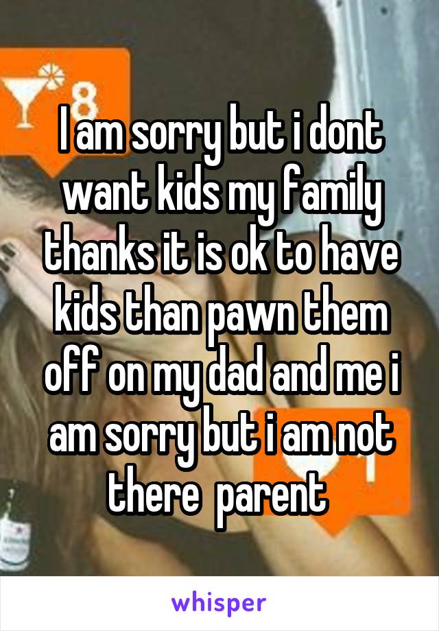 I am sorry but i dont want kids my family thanks it is ok to have kids than pawn them off on my dad and me i am sorry but i am not there  parent 