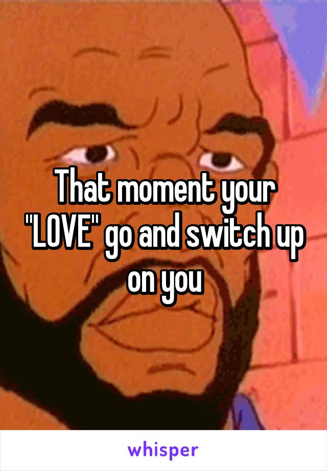 That moment your "LOVE" go and switch up on you